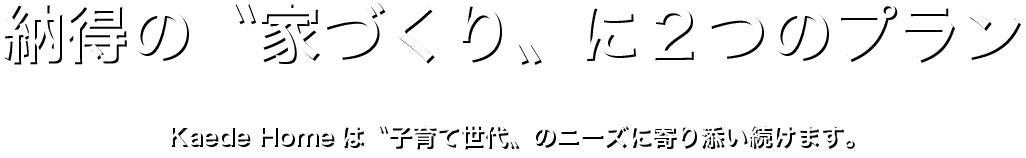 納得の〝家づくり〟に２つのプラン｜Kaede Homeは、子育て世代のニーズに寄り添い続けます。